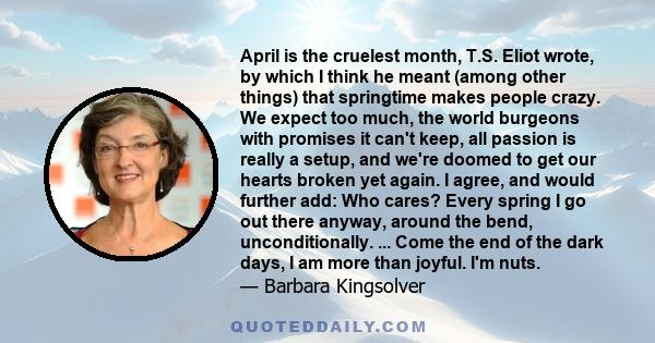 April is the cruelest month, T.S. Eliot wrote, by which I think he meant (among other things) that springtime makes people crazy. We expect too much, the world burgeons with promises it can't keep, all passion is really 