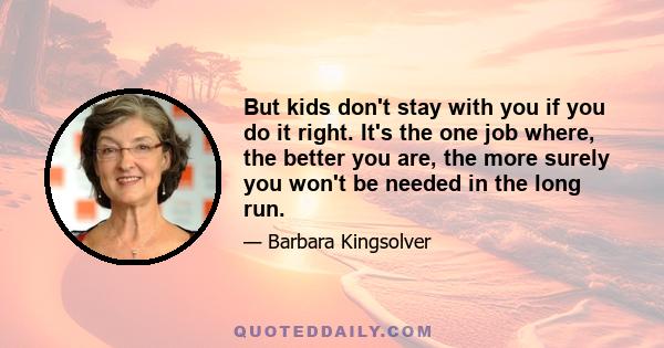 But kids don't stay with you if you do it right. It's the one job where, the better you are, the more surely you won't be needed in the long run.