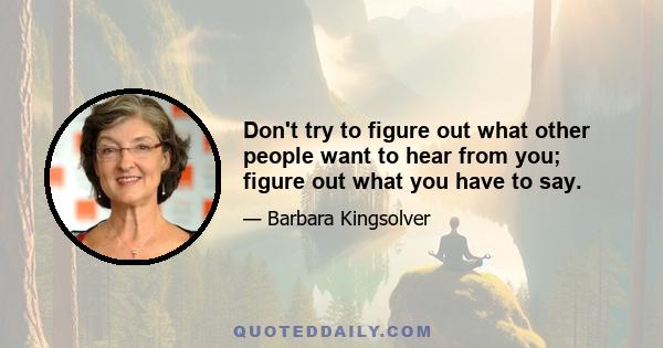 Don't try to figure out what other people want to hear from you; figure out what you have to say.