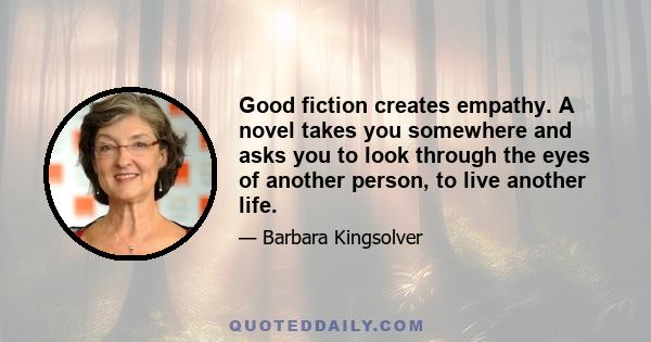 Good fiction creates empathy. A novel takes you somewhere and asks you to look through the eyes of another person, to live another life.