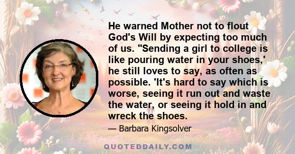 He warned Mother not to flout God's Will by expecting too much of us. Sending a girl to college is like pouring water in your shoes,' he still loves to say, as often as possible. 'It's hard to say which is worse, seeing 