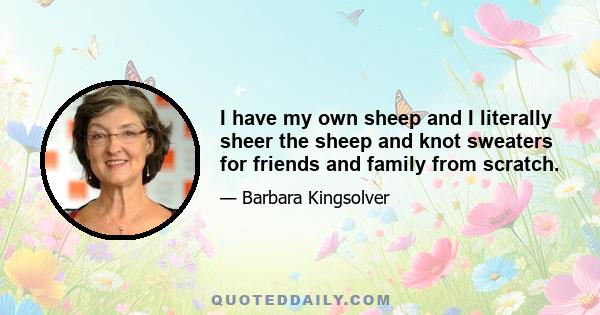 I have my own sheep and I literally sheer the sheep and knot sweaters for friends and family from scratch.