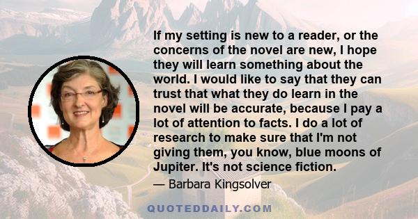 If my setting is new to a reader, or the concerns of the novel are new, I hope they will learn something about the world. I would like to say that they can trust that what they do learn in the novel will be accurate,