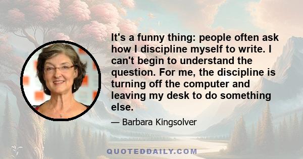 It's a funny thing: people often ask how I discipline myself to write. I can't begin to understand the question. For me, the discipline is turning off the computer and leaving my desk to do something else.