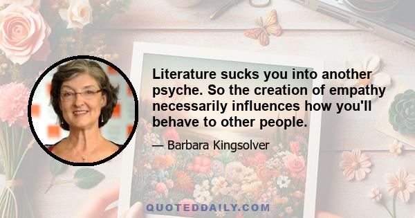 Literature sucks you into another psyche. So the creation of empathy necessarily influences how you'll behave to other people.