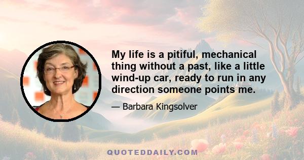 My life is a pitiful, mechanical thing without a past, like a little wind-up car, ready to run in any direction someone points me.