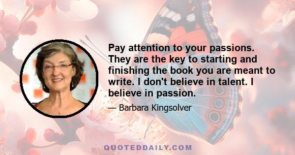 Pay attention to your passions. They are the key to starting and finishing the book you are meant to write. I don't believe in talent. I believe in passion.
