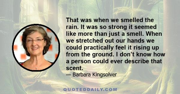 That was when we smelled the rain. It was so strong it seemed like more than just a smell. When we stretched out our hands we could practically feel it rising up from the ground. I don’t know how a person could ever