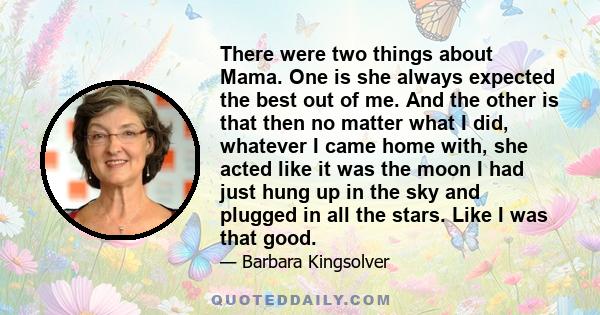 There were two things about Mama. One is she always expected the best out of me. And the other is that then no matter what I did, whatever I came home with, she acted like it was the moon I had just hung up in the sky