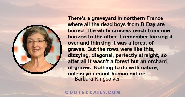 There's a graveyard in northern France where all the dead boys from D-Day are buried. The white crosses reach from one horizon to the other. I remember looking it over and thinking it was a forest of graves. But the