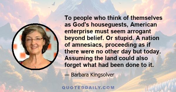 To people who think of themselves as God's houseguests, American enterprise must seem arrogant beyond belief. Or stupid. A nation of amnesiacs, proceeding as if there were no other day but today. Assuming the land could 