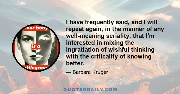 I have frequently said, and I will repeat again, in the manner of any well-meaning seriality, that I'm interested in mixing the ingratiation of wishful thinking with the criticality of knowing better.