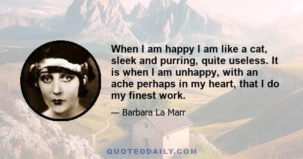 When I am happy I am like a cat, sleek and purring, quite useless. It is when I am unhappy, with an ache perhaps in my heart, that I do my finest work.