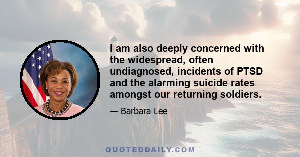 I am also deeply concerned with the widespread, often undiagnosed, incidents of PTSD and the alarming suicide rates amongst our returning soldiers.