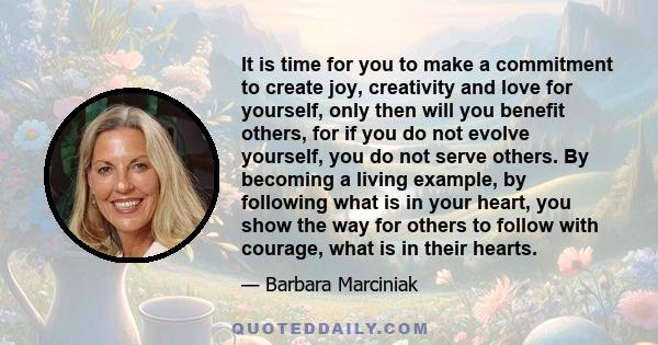 It is time for you to make a commitment to create joy, creativity and love for yourself, only then will you benefit others, for if you do not evolve yourself, you do not serve others. By becoming a living example, by