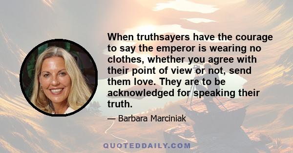 When truthsayers have the courage to say the emperor is wearing no clothes, whether you agree with their point of view or not, send them love. They are to be acknowledged for speaking their truth.