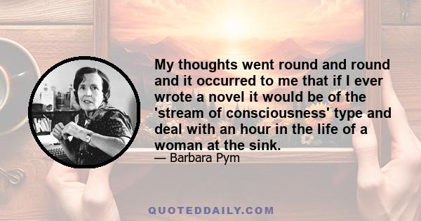 My thoughts went round and round and it occurred to me that if I ever wrote a novel it would be of the 'stream of consciousness' type and deal with an hour in the life of a woman at the sink.