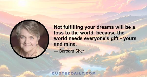 Not fulfilling your dreams will be a loss to the world, because the world needs everyone's gift - yours and mine.