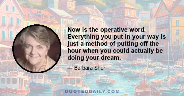 Now is the operative word. Everything you put in your way is just a method of putting off the hour when you could actually be doing your dream.