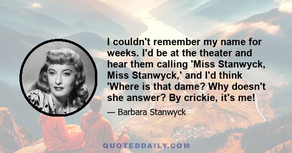 I couldn't remember my name for weeks. I'd be at the theater and hear them calling 'Miss Stanwyck, Miss Stanwyck,' and I'd think 'Where is that dame? Why doesn't she answer? By crickie, it's me!