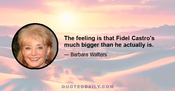 The feeling is that Fidel Castro's much bigger than he actually is.