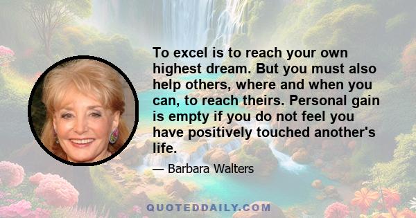 To excel is to reach your own highest dream. But you must also help others, where and when you can, to reach theirs. Personal gain is empty if you do not feel you have positively touched another's life.