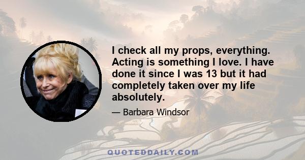 I check all my props, everything. Acting is something I love. I have done it since I was 13 but it had completely taken over my life absolutely.