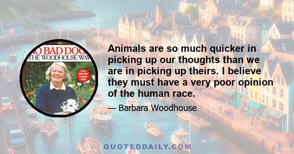 Animals are so much quicker in picking up our thoughts than we are in picking up theirs. I believe they must have a very poor opinion of the human race.