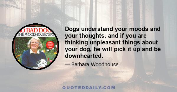 Dogs understand your moods and your thoughts, and if you are thinking unpleasant things about your dog, he will pick it up and be downhearted.