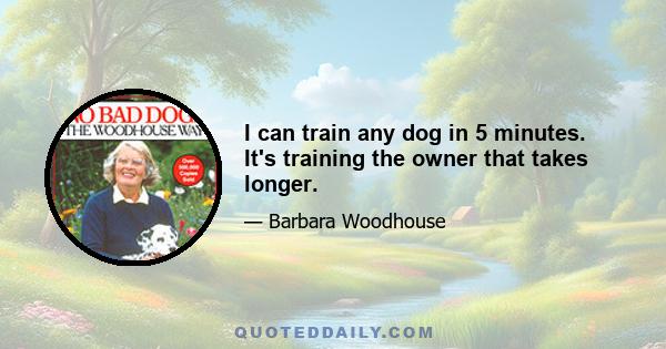 I can train any dog in 5 minutes. It's training the owner that takes longer.