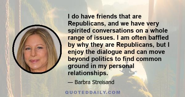 I do have friends that are Republicans, and we have very spirited conversations on a whole range of issues. I am often baffled by why they are Republicans, but I enjoy the dialogue and can move beyond politics to find