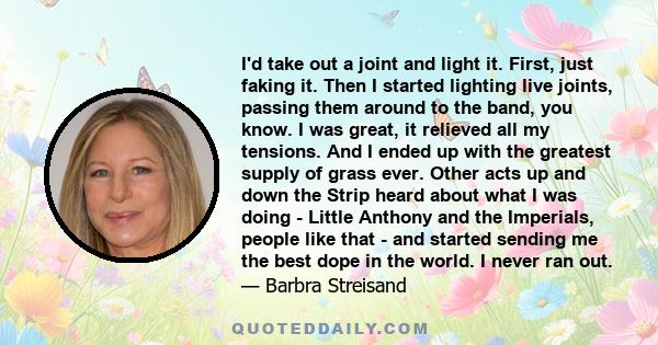 I'd take out a joint and light it. First, just faking it. Then I started lighting live joints, passing them around to the band, you know. I was great, it relieved all my tensions. And I ended up with the greatest supply 