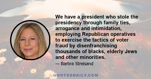 We have a president who stole the presidency through family ties, arrogance and intimidation, employing Republican operatives to exercise the tactics of voter fraud by disenfranchising thousands of blacks, elderly Jews