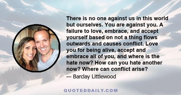 There is no one against us in this world but ourselves. You are against you. A failure to love, embrace, and accept yourself based on not a thing flows outwards and causes conflict. Love you for being alive, accept and