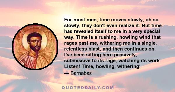 For most men, time moves slowly, oh so slowly, they don't even realize it. But time has revealed itself to me in a very special way. Time is a rushing, howling wind that rages past me, withering me in a single,