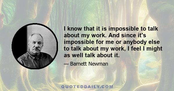 I know that it is impossible to talk about my work. And since it's impossible for me or anybody else to talk about my work, I feel I might as well talk about it.