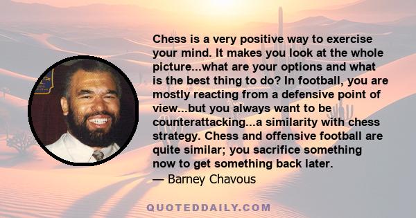 Chess is a very positive way to exercise your mind. It makes you look at the whole picture...what are your options and what is the best thing to do? In football, you are mostly reacting from a defensive point of