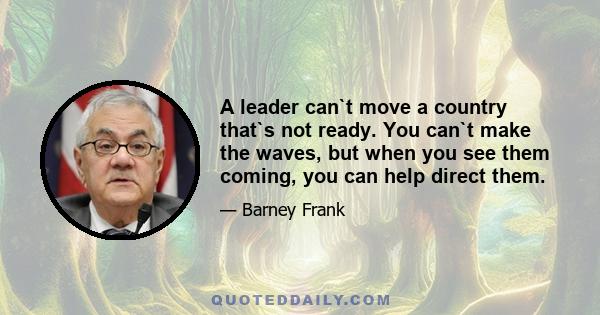 A leader can`t move a country that`s not ready. You can`t make the waves, but when you see them coming, you can help direct them.