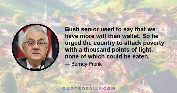 Bush senior used to say that we have more will than wallet. So he urged the country to attack poverty with a thousand points of light, none of which could be eaten.