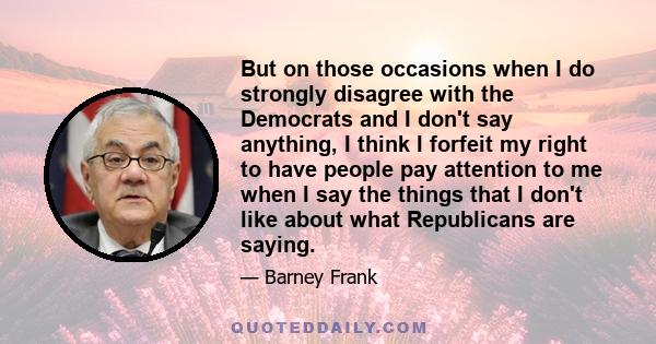 But on those occasions when I do strongly disagree with the Democrats and I don't say anything, I think I forfeit my right to have people pay attention to me when I say the things that I don't like about what