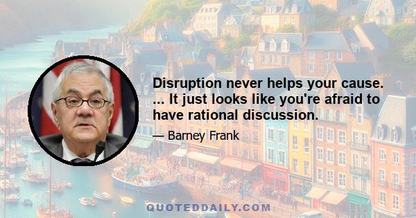 Disruption never helps your cause. ... It just looks like you're afraid to have rational discussion.