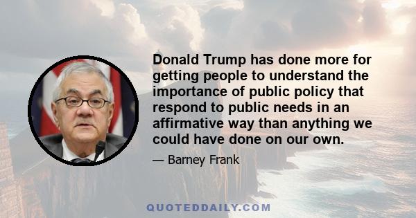 Donald Trump has done more for getting people to understand the importance of public policy that respond to public needs in an affirmative way than anything we could have done on our own.