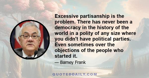 Excessive partisanship is the problem. There has never been a democracy in the history of the world in a polity of any size where you didn't have political parties. Even sometimes over the objections of the people who