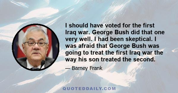 I should have voted for the first Iraq war. George Bush did that one very well. I had been skeptical. I was afraid that George Bush was going to treat the first Iraq war the way his son treated the second.