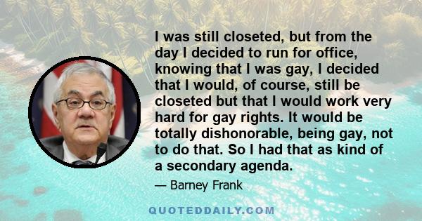 I was still closeted, but from the day I decided to run for office, knowing that I was gay, I decided that I would, of course, still be closeted but that I would work very hard for gay rights. It would be totally