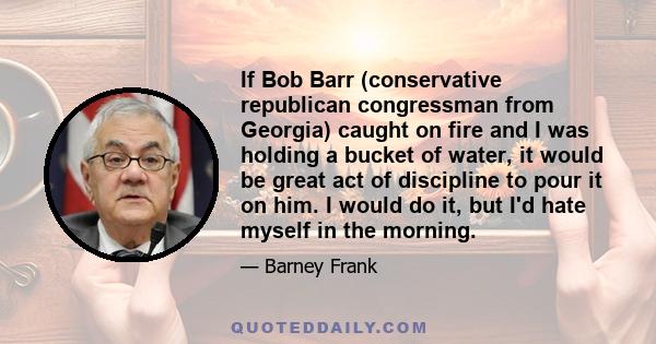 If Bob Barr (conservative republican congressman from Georgia) caught on fire and I was holding a bucket of water, it would be great act of discipline to pour it on him. I would do it, but I'd hate myself in the morning.