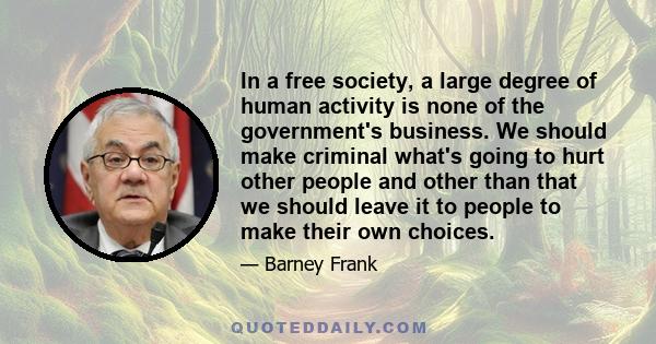 In a free society, a large degree of human activity is none of the government's business. We should make criminal what's going to hurt other people and other than that we should leave it to people to make their own