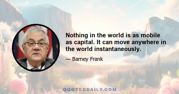 Nothing in the world is as mobile as capital. It can move anywhere in the world instantaneously.