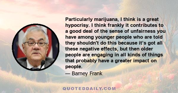 Particularly marijuana, I think is a great hypocrisy. I think frankly it contributes to a good deal of the sense of unfairness you have among younger people who are told they shouldn't do this because it’s got all these 