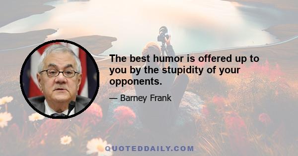 The best humor is offered up to you by the stupidity of your opponents.